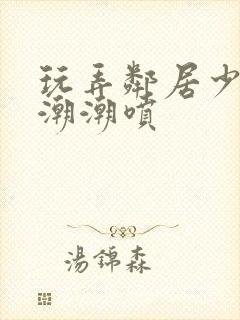 玩弄邻居少妇高潮潮喷