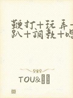 鞭打+玩弄+跪趴+调教+嗯啊m