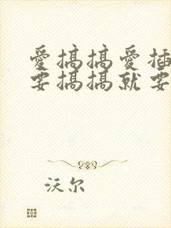 爱搞搞爱插插就要搞搞就要插就要干