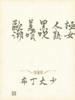 欧美黑人极品高潮喷吹熟女一区日韩