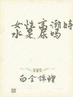 女性高潮时喷的水是尿吗