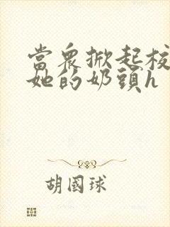 当众掀起校服揉她的奶头h