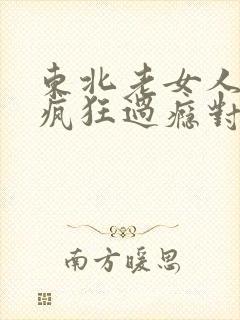 东北老女人高潮疯狂过瘾对白