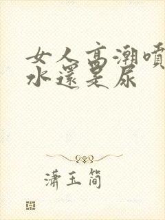 女人高潮喷的是水还是尿