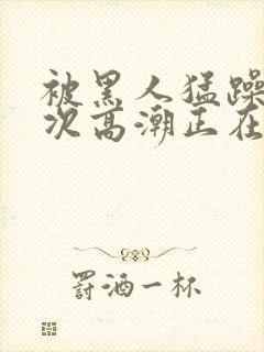 被黑人猛躁10次高潮正在潘封面