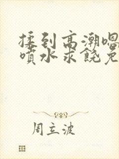 揉到高潮嗯啊～喷水求饶免费视频