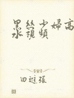 黑丝少妇高潮喷水视频