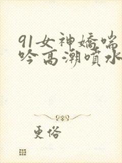 91女神娇喘呻吟高潮喷水