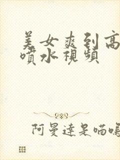 美女爽到高潮朝喷水视频