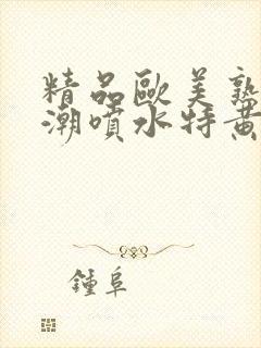 精品欧美熟妇高潮喷水特黄厂欢