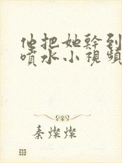 他把她干到高潮喷水小视频