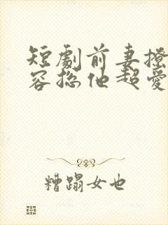 短剧前妻撩人,容总他超爱免费观看