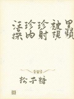 汪珍珍被黑人爆操内射视频