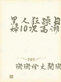 黑人狂躁日本少妇10次高潮