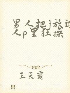 男人把j放进女人p里狂操