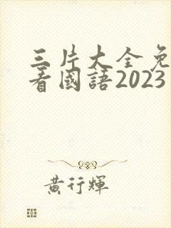 三片大全免费观看国语2023年