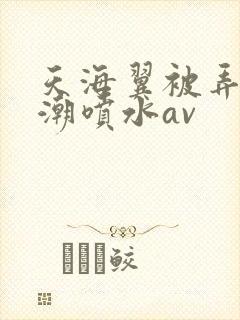 天海翼被弄到高潮喷水av