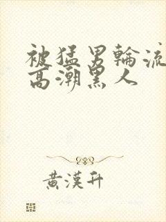 被猛男轮流澡到高潮黑人