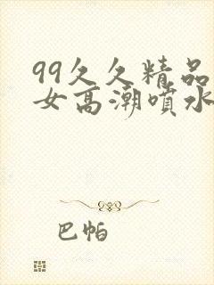 99久久精品美女高潮喷水