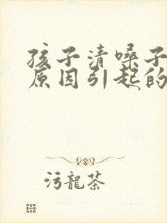 孩子清嗓子什么原因引起的