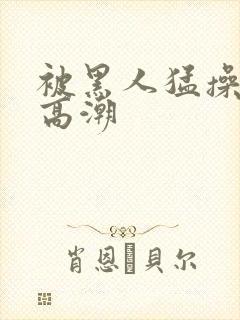 被黑人猛操十次高潮