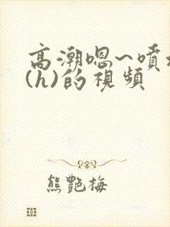 高潮嗯~喷水了(h)的视频