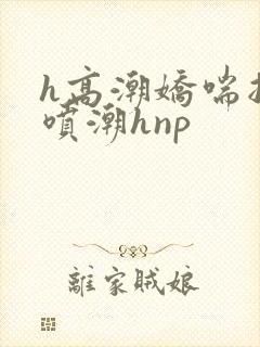 h高潮娇喘抽搐喷潮hnp