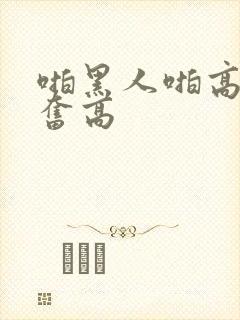 啪黑人啪高潮兴奋高