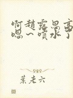 啊赵露思高潮了嗯～喷水了啊封面