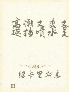 高潮又爽又黄无遮挡喷水美女封面