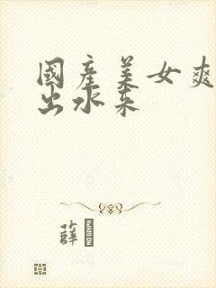 国产美女爽到喷出水来