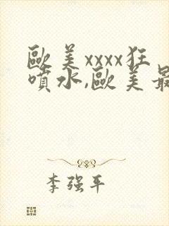 欧美xxxx狂喷水,欧美最猛黑人xxxx黑人封面