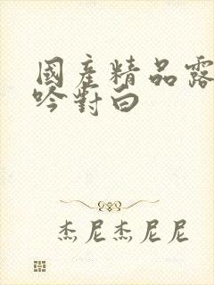 国产精品露脸呻吟对白