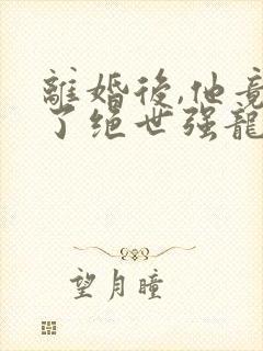 离婚后,他竟成了绝世强龙