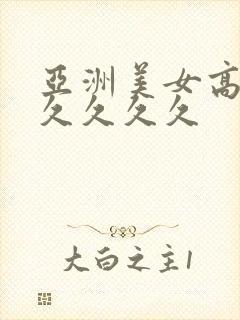 亚洲美女高潮久久久久久