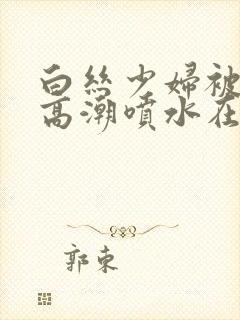 白丝少妇被啪到高潮喷水在线观看