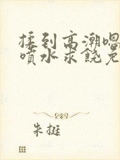 揉到高潮嗯啊～喷水求饶免费视频