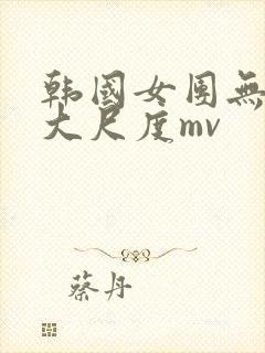 韩国女团无删减大尺度mv