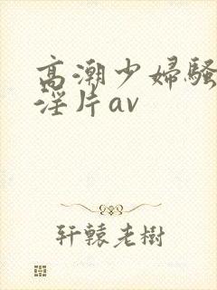 高潮少妇骚黄色淫片av