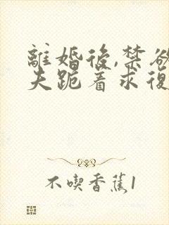 离婚后,禁欲前夫跪着求复合在线全文阅读