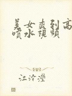 美女爽到高潮朝喷水视频