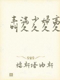 丰满少妇高潮惨叫久久久久