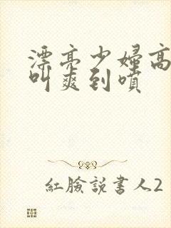 漂亮少妇高潮大叫爽到喷