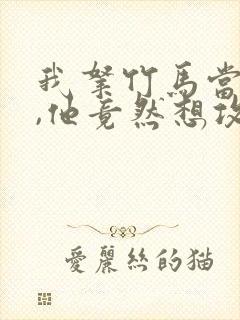 我拿竹马当兄弟,他竟然想攻我小说免费阅读