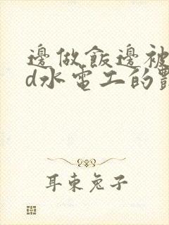 边做饭边被躁bd水电工的艳遇