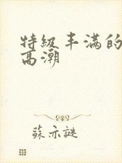 特级丰满的少妇高潮