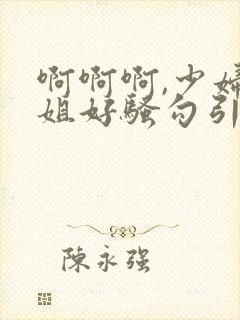 啊啊啊,少妇姐姐好骚勾引我艹她,艹起来好爽