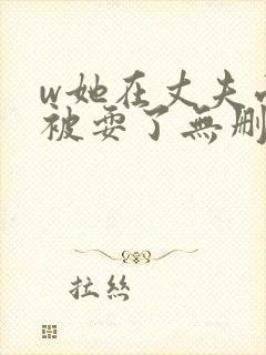 w她在丈夫面前被耍了无删减版