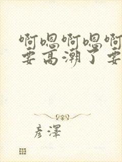 啊嗯啊嗯啊嗯爽要高潮了要喷水了