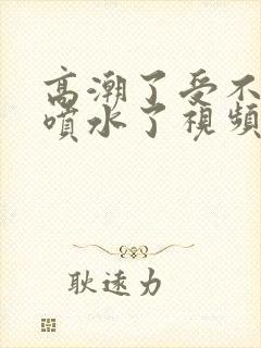 高潮了受不了了喷水了视频